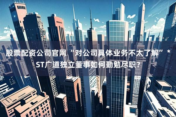 股票配资公司官网 “对公司具体业务不太了解” *ST广道独立董事如何勤勉尽职？