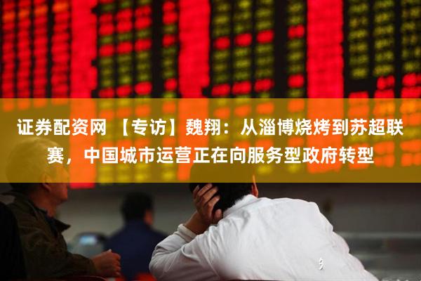 证券配资网 【专访】魏翔：从淄博烧烤到苏超联赛，中国城市运营正在向服务型政府转型