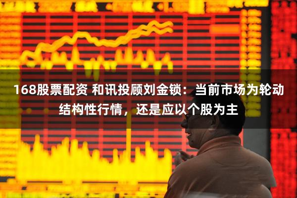 168股票配资 和讯投顾刘金锁：当前市场为轮动结构性行情，还是应以个股为主