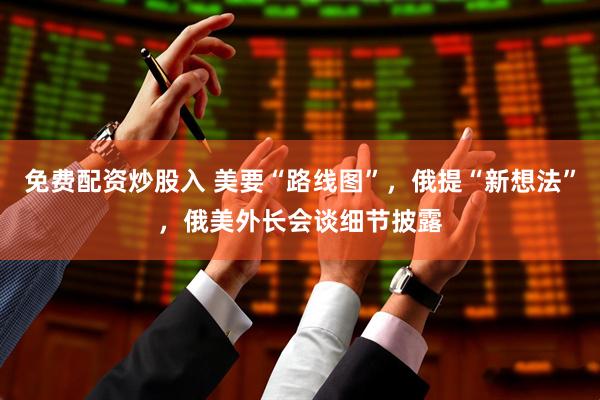 免费配资炒股入 美要“路线图”，俄提“新想法”，俄美外长会谈细节披露
