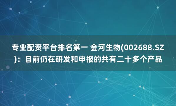专业配资平台排名第一 金河生物(002688.SZ)：目前仍在研发和申报的共有二十多个产品