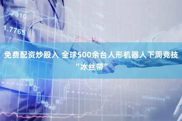 免费配资炒股入 全球500余台人形机器人下周竞技“冰丝带”