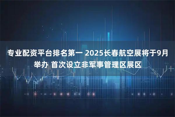 专业配资平台排名第一 2025长春航空展将于9月举办 首次设立非军事管理区展区