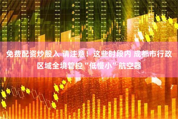免费配资炒股入 请注意！这些时段内 成都市行政区域全境管控“低慢小”航空器