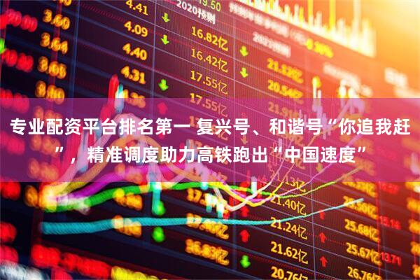 专业配资平台排名第一 复兴号、和谐号“你追我赶”，精准调度助力高铁跑出“中国速度”