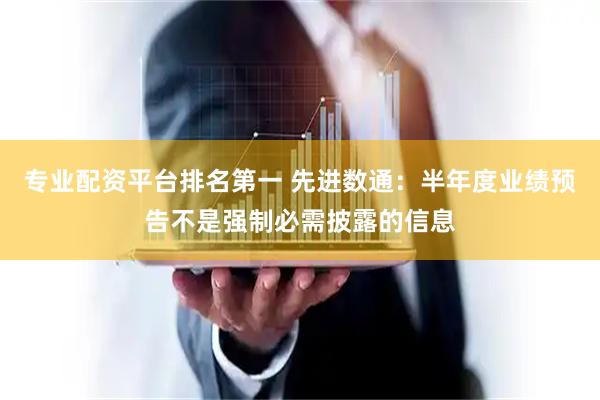 专业配资平台排名第一 先进数通：半年度业绩预告不是强制必需披露的信息