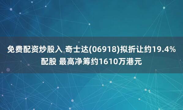 免费配资炒股入 奇士达(06918)拟折让约19.4%配股 最高净筹约1610万港元