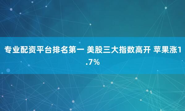 专业配资平台排名第一 美股三大指数高开 苹果涨1.7%