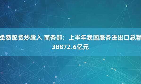 免费配资炒股入 商务部：上半年我国服务进出口总额38872.6亿元