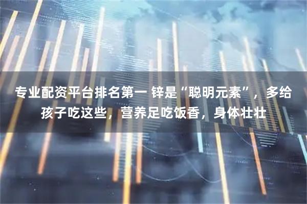 专业配资平台排名第一 锌是“聪明元素”，多给孩子吃这些，营养足吃饭香，身体壮壮