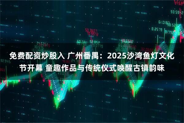 免费配资炒股入 广州番禺：2025沙湾鱼灯文化节开幕 童趣作品与传统仪式唤醒古镇韵味