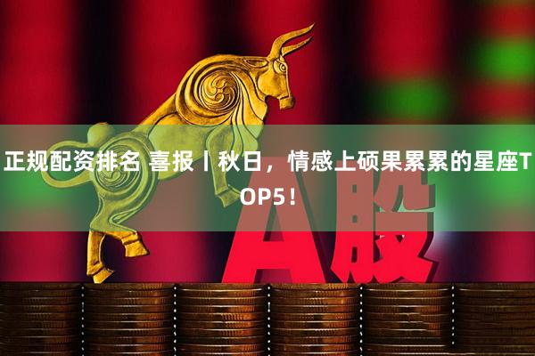 正规配资排名 喜报丨秋日，情感上硕果累累的星座TOP5！