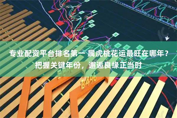 专业配资平台排名第一 属虎桃花运最旺在哪年？把握关键年份，邂逅良缘正当时