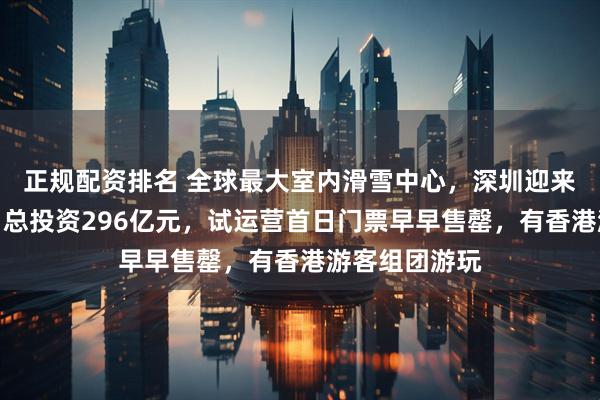 正规配资排名 全球最大室内滑雪中心，深圳迎来文旅新地标！总投资296亿元，试运营首日门票早早售罄，有香港游客组团游玩