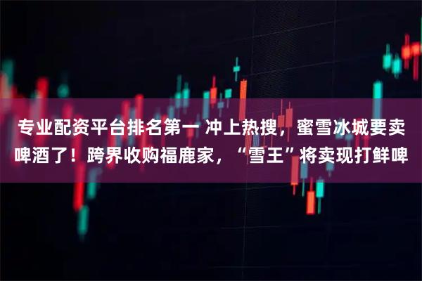 专业配资平台排名第一 冲上热搜，蜜雪冰城要卖啤酒了！跨界收购福鹿家，“雪王”将卖现打鲜啤