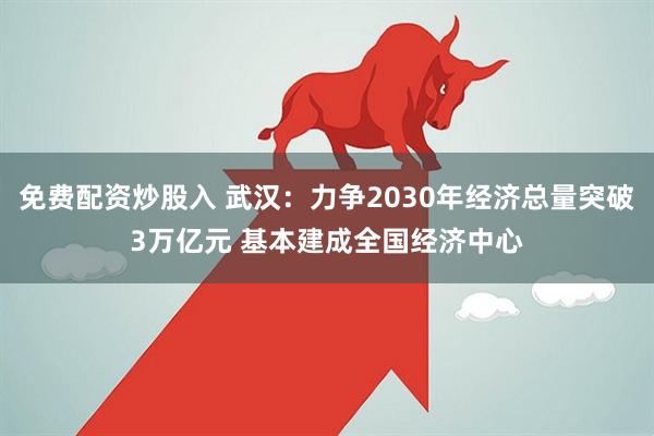 免费配资炒股入 武汉：力争2030年经济总量突破3万亿元 基本建成全国经济中心