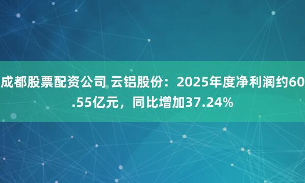 成都股票配资公司 云铝股份：2025年度净利润约60.55亿元，同比增加37.24%