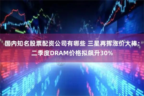 国内知名股票配资公司有哪些 三星再挥涨价大棒：二季度DRAM价格拟飙升30%