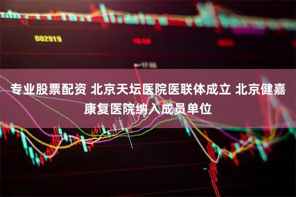 专业股票配资 北京天坛医院医联体成立 北京健嘉康复医院纳入成员单位