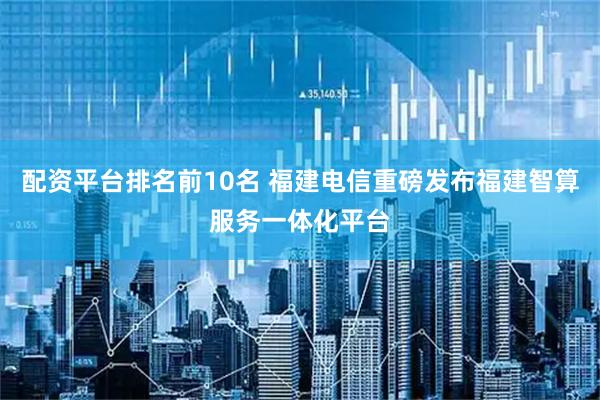 配资平台排名前10名 福建电信重磅发布福建智算服务一体化平台