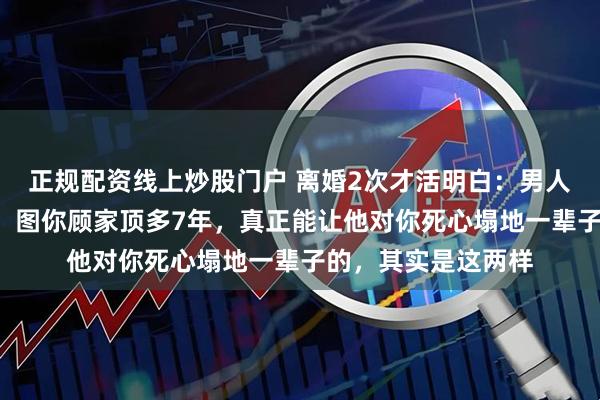 正规配资线上炒股门户 离婚2次才活明白：男人图你年轻最多3年，图你顾家顶多7年，真正能让他对你死心塌地一辈子的，其实是这两样